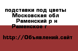 подставки под цветы - Московская обл., Раменский р-н, Раменское г.  »    